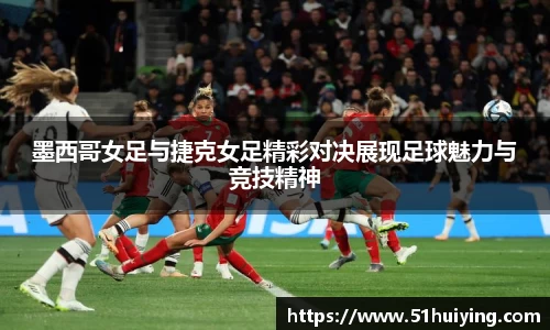 墨西哥女足与捷克女足精彩对决展现足球魅力与竞技精神