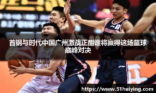 首钢与时代中国广州激战正酣谁将赢得这场篮球巅峰对决
